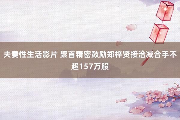 夫妻性生活影片 聚首精密鼓励郑梓贤接洽减合手不超157万股