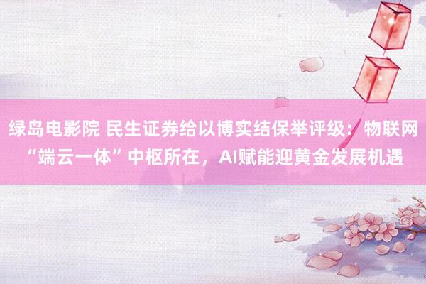绿岛电影院 民生证券给以博实结保举评级：物联网“端云一体”中枢所在，AI赋能迎黄金发展机遇