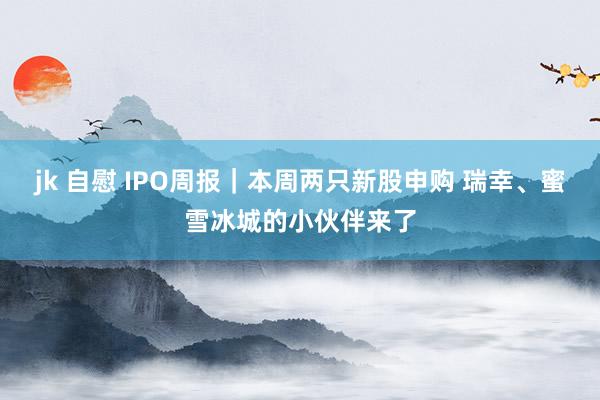 jk 自慰 IPO周报｜本周两只新股申购 瑞幸、蜜雪冰城的小伙伴来了