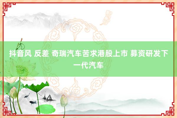 抖音风 反差 奇瑞汽车苦求港股上市 募资研发下一代汽车