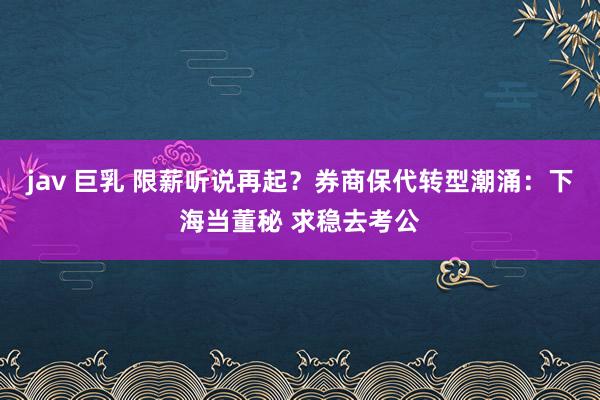 jav 巨乳 限薪听说再起？券商保代转型潮涌：下海当董秘 求稳去考公