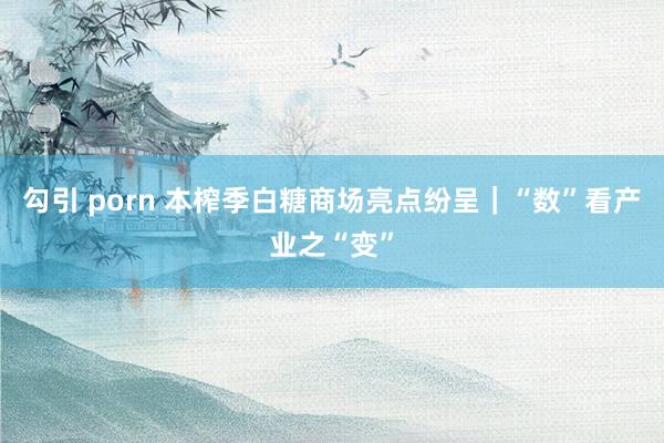 勾引 porn 本榨季白糖商场亮点纷呈｜“数”看产业之“变”