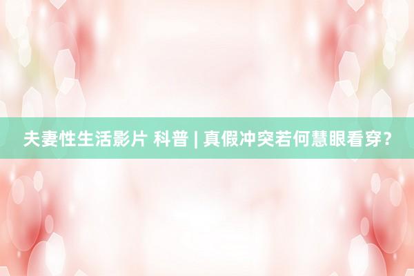 夫妻性生活影片 科普 | 真假冲突若何慧眼看穿？