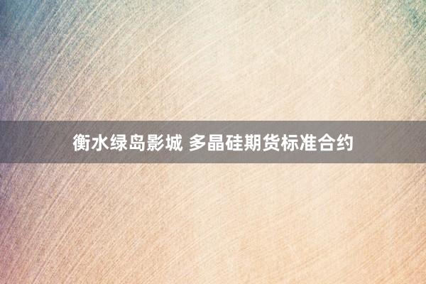衡水绿岛影城 多晶硅期货标准合约