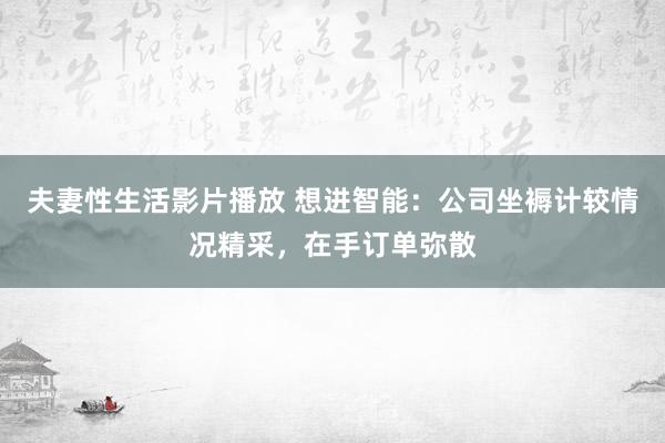 夫妻性生活影片播放 想进智能：公司坐褥计较情况精采，在手订单弥散