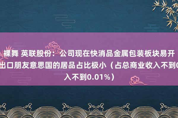 裸舞 英联股份：公司现在快消品金属包装板块易开盖业务出口朋友意思国的居品占比极小（占总商业收入不到0.01%）