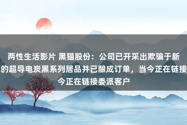 两性生活影片 黑猫股份：公司已开采出欺骗于新动力领域的超导电炭黑系列居品并已酿成订单，当今正在链接委派客户