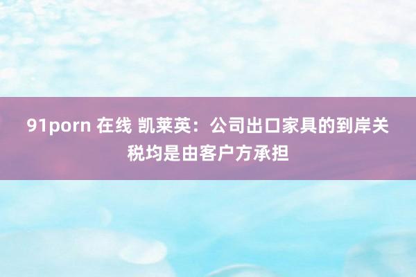 91porn 在线 凯莱英：公司出口家具的到岸关税均是由客户方承担