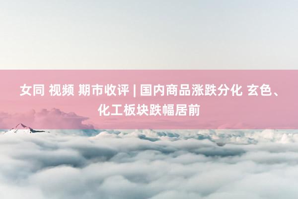 女同 视频 期市收评 | 国内商品涨跌分化 玄色、化工板块跌幅居前