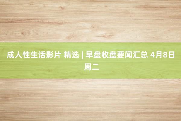 成人性生活影片 精选 | 早盘收盘要闻汇总 4月8日 周二
