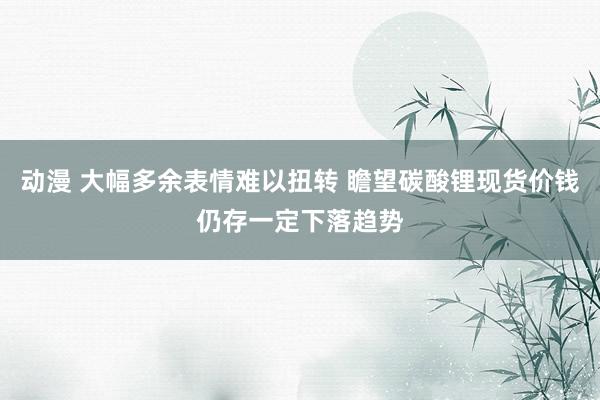 动漫 大幅多余表情难以扭转 瞻望碳酸锂现货价钱仍存一定下落趋势