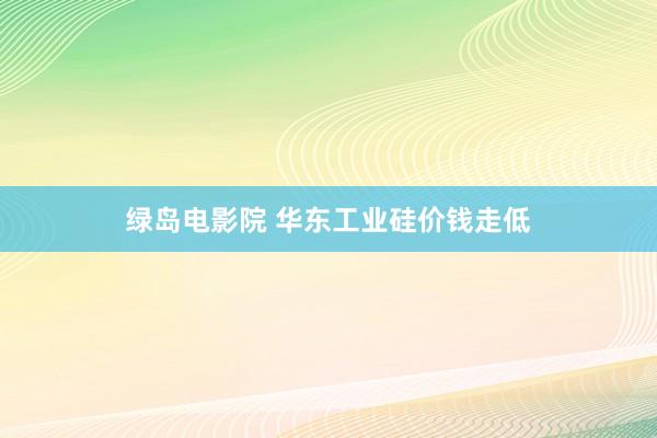 绿岛电影院 华东工业硅价钱走低